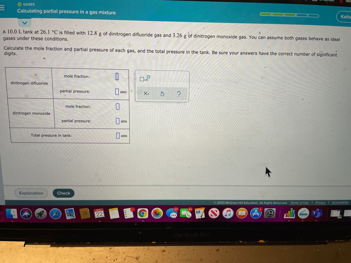 O GASES
Calculating partial pressure in a gas mixture
Kathe
A 10.0 L tank at 26.1 °C is filled with 12.8 g of dinitrogen difluoride gas and 3.26 g
gases under these conditions.
dinitrogen monoxide gas. You can assume both gases behave as ideal
Calculate the mole fraction and partial pressure of each gas, and the total pressure in the tank. Be sure your answers have the correct number of significant
digits.
mole fraction:
dinitrogen difluoride
partial pressure:
atm
X.
mole fraction:
dinitrogen monoxide
partial pressure:
atm
Total pressure in tank:
atm
Explanation
Check
O 2020 McGraw-Hill Education. All Rights Reserved. Terms of Use | Privacy | Accessibility
127
NOV
22
MacBook Pro
