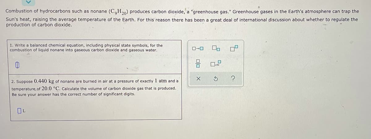 Combustion of hydrocarbons such as nonane (C,H20) produces carbon dioxide, a "greenhouse gas." Greenhouse gases in the Earth's atmosphere can trap the
Sun's heat, raising the average temperature of the Earth. For this reason there has been a great deal of international discussion about whether to regulate the
production of carbon dioxide.
1. Write a balanced chemical equation, including physical state symbols, for the
combustion
liquid nonane into gaseous carbon dioxide and gaseous water.
2. Suppose 0.440 kg of nonane are burned in air at a pressure of exactly 1 atm and a
temperature, of 20.0 °C. Calculate the volume of carbon dioxide gas that is produced.
Be sure your answer has the correct number of significant digits.
OL
