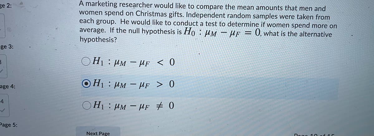 A marketing researcher would like to compare the mean amounts that men and
women spend on Christmas gifts. Independent random samples were taken from
each group. He would like to conduct a test to determine if women spend more on
average. If the null hypothesis is Ho : µM - µf = 0, what is the alternative
hypothesis?
ge 2:
ge 3:
OH1 : µM – HF < 0
age 4:
O H1 : µM – HF > 0
4
OH1 : µM – HF # 0
Page 5:
Next Page
Dege 10of15
