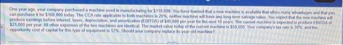 One year ago, your company purchased a machine used in manufacturing for $110.000. You have leamed that a new machine is available that offers many advantages and that you
can purchase it for $160,000 today. The CCA rate applicable to both machines is 20%, neither machine will have any long-term salvage value. You expect that the new machine will
produce earnings before interest, taxes, depreciation, and amortization (EBITDA) of $45,000 per year for the next 10 years. The current machine is expected to produce EBITDA of
$21,000 per year. All other expenses of the two machines are identical. The market value today of the current machine is $50,000. Your company's tax rate is 30%, and the
opportunity cost of capital for this type of equipment is 12%. Should your company replace its year-old machine?