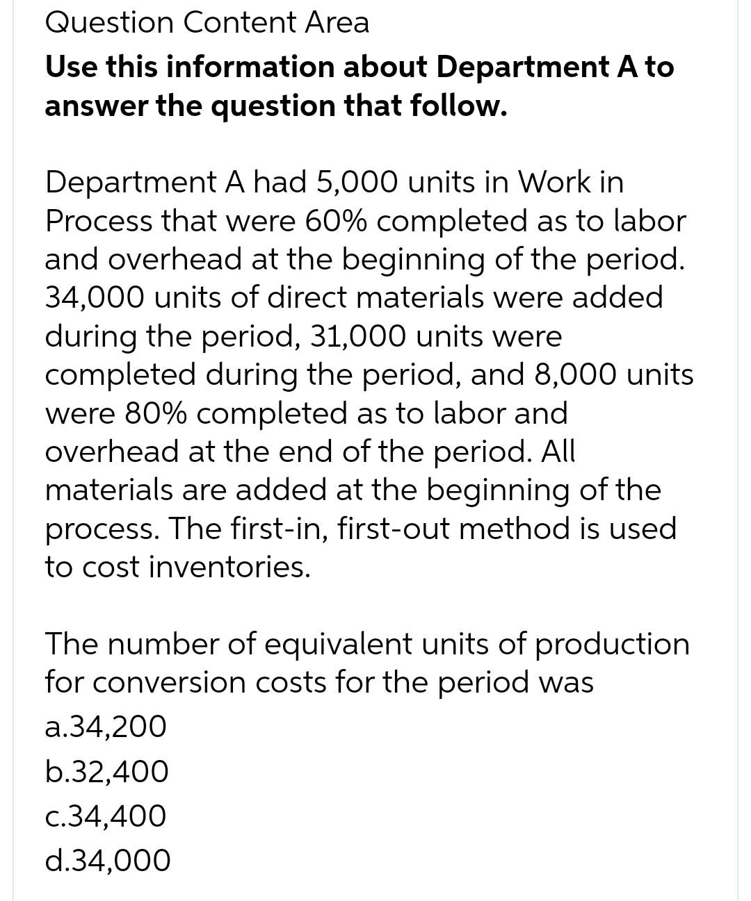 Question Content Area
Use this information about Department A to
answer the question that follow.
Department A had 5,000 units in Work in
Process that were 60% completed as to labor
and overhead at the beginning of the period.
34,000 units of direct materials were added
during the period, 31,000 units were
completed during the period, and 8,000 units
were 80% completed as to labor and
overhead at the end of the period. All
materials are added at the beginning of the
process. The first-in, first-out method is used
to cost inventories.
The number of equivalent units of production
for conversion costs for the period was
a.34,200
b.32,400
c.34,400
d.34,000