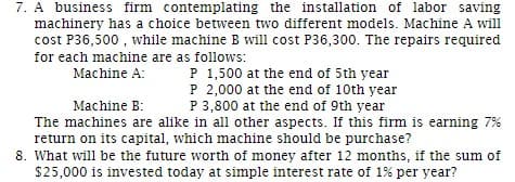 7. A business firm contemplating the installation of labor saving
machinery has a choice between two different models. Machine A will
cost P36,500, while machine B will cost P36,300. The repairs required
for each machine are as follows:
Machine A:
P 1,500 at the end of 5th year
P 2,000 at the end of 10th year
P 3,800 at the end of 9th year
Machine B:
The machines are alike in all other aspects. If this firm is earning 7%
return on its capital, which machine should be purchase?
8. What will be the future worth of money after 12 months, if the sum of
$25,000 is invested today at simple interest rate of 1% per year?