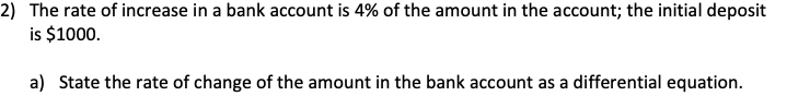 2) The rate of increase in a bank account is 4% of the amount in the account; the initial deposit
is $1000.
a) State the rate of change of the amount in the bank account as a differential equation.
