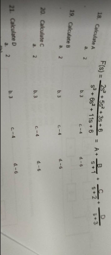 18. Calculate A
a.
19. Calculate B
a. 2
20. Calculate C
2
a. 2
21. Calculate D
a. 2
F(s) =
25³ +55² +35+ 6
S³ + 65² + 11s +6
b. 3
C.-4
b. 3
b. 3
b. 3
C.-4
C.-4
C.-4
= A +
B
S+1
d. -6
d.-6
d.-6
d. -6
+
C+
5+2
D
3+3