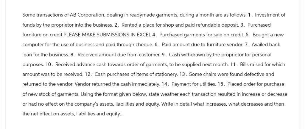 Some transactions of AB Corporation, dealing in readymade garments, during a month are as follows: 1. Investment of
funds by the proprietor into the business. 2. Rented a place for shop and paid refundable deposit. 3. Purchased
furniture on credit.PLEASE MAKE SUBMISSIONS IN EXCEL 4. Purchased garments for sale on credit. 5. Bought a new
computer for the use of business and paid through cheque. 6. Paid amount due to furniture vendor. 7. Availed bank
loan for the business. 8. Received amount due from customer. 9. Cash withdrawn by the proprietor for personal
purposes. 10. Received advance cash towards order of garments, to be supplied next month. 11. Bills raised for which
amount was to be received. 12. Cash purchases of items of stationery. 13. Some chairs were found defective and
returned to the vendor. Vendor returned the cash immediately. 14. Payment for utilities. 15. Placed order for purchase
of new stock of garments. Using the format given below, state weather each transaction resulted in increase or decrease
or had no effect on the company's assets, liabilities and equity. Write in detail what increases, what decreases and then
the net effect on assets, liabilities and equity...