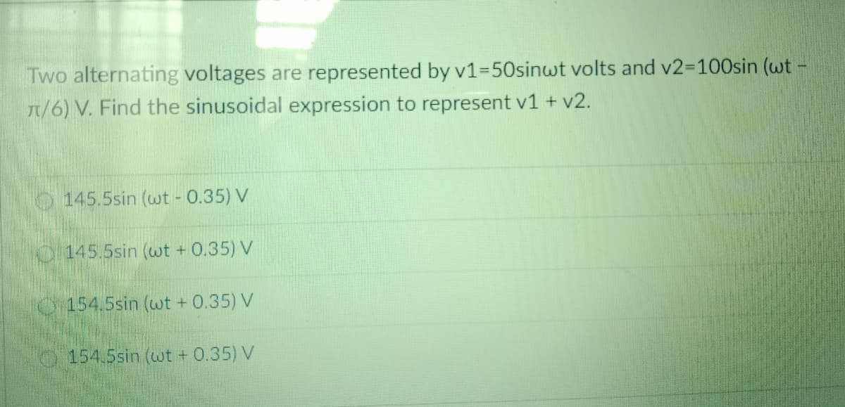 Two alternating voltages are represented by v1%350sinwt volts and v2-100sin (wt -
1/6) V. Find the sinusoidal expression to represent v1 + v2.
145.5sin (wt - 0.35) V
0/145.5sin (wt + 0.35) V
0454.5sin (wt + 0.35) V
154.5sin (wt + 0.35) V
