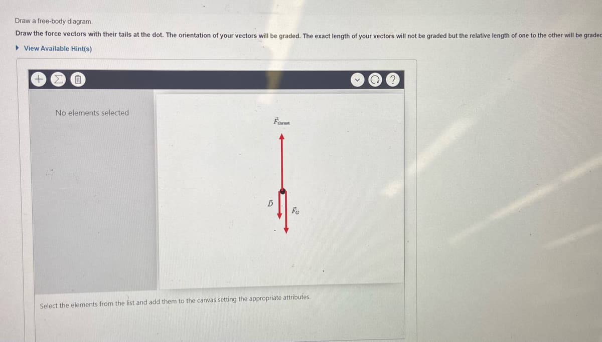 Draw a free-body diagram.
Draw the force vectors with their tails at the dot. The orientation of your vectors will be graded. The exact length of your vectors will not be graded but the relative length
Fone to the other will be gradec
> View Available Hint(s)
No elements selected
Select the elements from the list and add them to the canvas setting the appropriate attributes.
