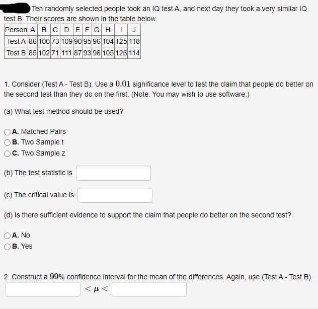 Ten randomly selected people took an IQ test A, and next day they took a very similar IQ
test B. Their scores are shown in the table below.
Person A BC DEFGHIJ
Test A 86 100 73 109 90 95 96 104 125 118
Test B 85 102 71 111 87 93 96 105 126 114
1. Consider (Test A - Test B). Use a 0.01 significance level to test the claim that people do better on
the second test than they do on the first. (Note: You may wish to use software.)
(a) What test method should be used?
A. Matched Pairs
B. Two Sample t
C. Two Sample z
(b) The test statistic is
(C) The critical value is
(d) Is there sufficient evidence to support the claim that people do better on the second test?
A. No
В. Yes
2. Construct a 99% confidence interval for the mean of the differences. Again, use (Test A - Test B).
