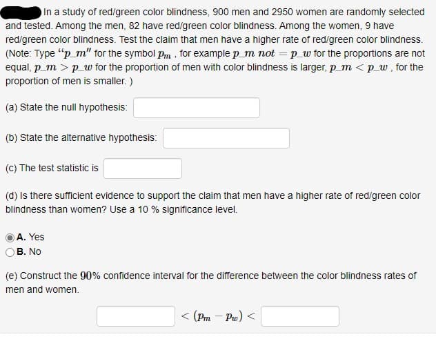 In a study of red/green color blindness, 900 men and 2950 women are randomly selected
and tested. Among the men, 82 have red/green color blindness. Among the women, 9 have
red/green color blindness. Test the claim that men have a higher rate of red/green color blindness.
(Note: Type "p_m" for the symbol Pm , for example p_m not = p_w for the proportions are not
equal, p_m > p_w for the proportion of men with color blindness is larger, p_m < p_w, for the
proportion of men is smaller. )
(a) State the null hypothesis:
(b) State the alternative hypothesis:
(C) The test statistic is
(d) Is there sufficient evidence to support the claim that men have a higher rate of red/green color
blindness than women? Use a 10 % significance level.
A. Yes
B. No
(e) Construct the 90% confidence interval for the difference between the color blindness rates of
men and women.
< (Pm - Pu) <
