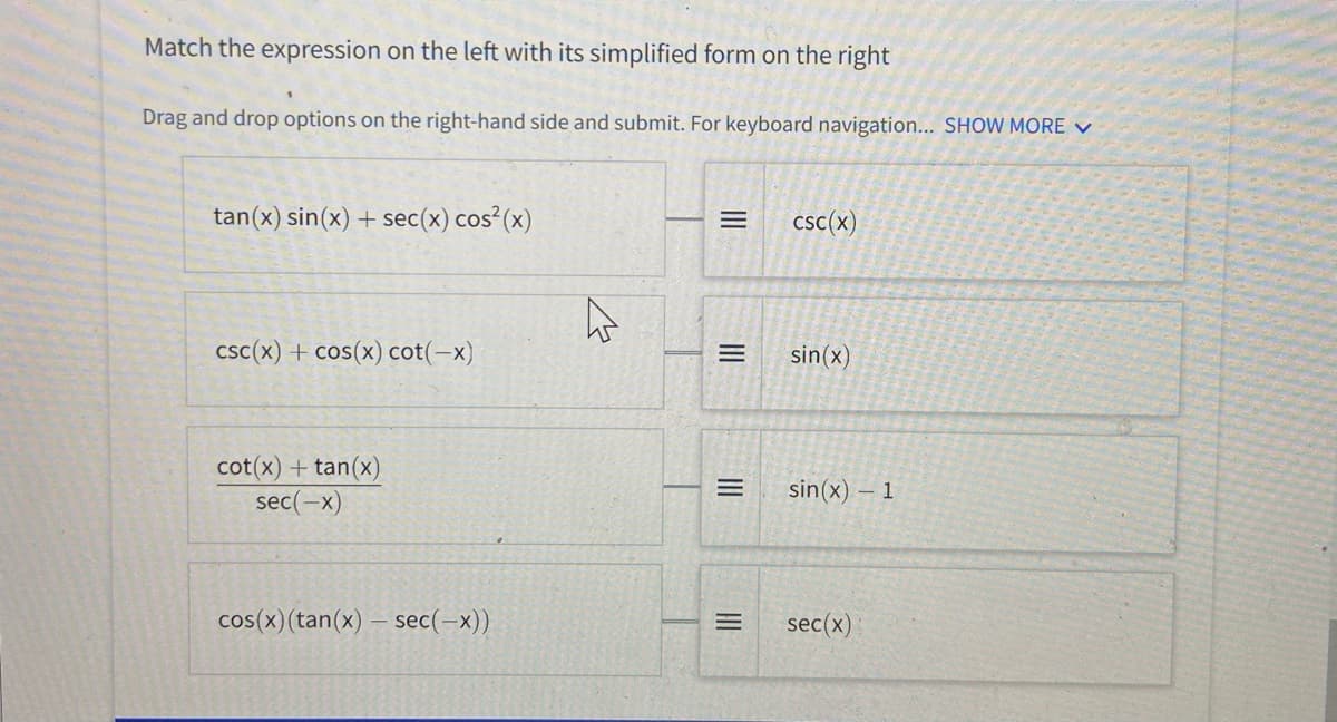 Match the expression on the left with its simplified form on the right
Drag and drop options on the right-hand side and submit. For keyboard navigation... SHOW MORE V
tan(x) sin(x) + sec(x) cos²(x)
csc(x)
csc(x) + cos(x) cot(-x)
sin(x)
cot(x) + tan(x)
sec(-x)
sin(x) – 1
cos(x)(tan(x) – sec(-x))
sec(x)
II
II
II
