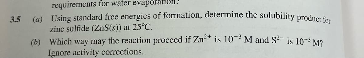 requirements for water evaporàtiðn ?
(a) Using standard free energies of formation, determine the solubility product e.
zinc sulfide (ZnS(s)) at 25°C.
(b) Which way may the reaction proceed if Zn²" is 10¯³ M and S2- is 10-3 M?
Ignore activity corrections.
3.5
2+
