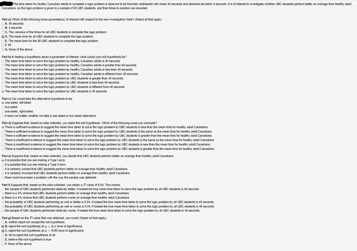 The time taken for healthy Canadian adults to complete a logic problem is believed to be Normally distributed with mean 40 seconds and standard deviation 4 seconds. It is of interest to investigate whether UBC students perform better on average than healthy adult
Canadians, so the logic problem is given to a sample of 80 UBC students, and their times to solution are recorded.
Part a) Which of the following is/are parameter(s) of interest with respect to the new investigation here? (Select all that apply)
NA. 40 seconds
O B. 4 seconds
OC. The variance of the times for all UBC students to complete the logic problem.
O D. The mean time for all UBC students to complete the logic problem.
O E. The mean time for the 80 UBC students to complete the logic problem.
OF. 80
OG. None of the above
Part b) In testing a hypothesis about a parameter of interest, what would your null hypothesis be?
O The mean time taken to solve the logic problem by healthy Canadian adults is 40 seconds.
O The mean time taken to solve the logic problem by healthy Canadian adults is greater than 40 seconds.
O The mean time taken to solve the logic problem by healthy Canadian adults is less than 40 seconds.
O The mean time taken to solve the logic problem by healthy Canadian adults is different from 40 seconds.
O The mean time taken to solve the logic problem by UBC students is greater than 40 seconds.
O The mean time taken to solve the logic problem by UBC students is less than 40 seconds.
The mean time taken to solve the logic problem by UBC students is different from 40 seconds.
O The mean time taken to solve the logic problem by UBC students is 40 seconds.
Part c) You would take the altemative hypothesis to be:
O one-sided, left-tailed
O two-sided.
O one-sided, right-tailed.
O it does not matter whether we take a one-sided or two-sided altemative
Part d) Suppose that, based on data collected, you reject the null hypothesis. Which of the following could you conclude?
O There is sufficient evidence to suggest the mean time taken to solve the logic problem by UBC students is less than the mean time for healthy adult Canadians.
O There is sufficient evidence to suggest the mean time taken to solve the logic problem by UBC students is the same as the mean time for healthy adult Canadians.
O There is sufficient evidence to suggest the mean time taken to solve the logic problem by UBC students is greater than the mean time for healthy adult Canadians.
O There is insufficient evidence to suggest the mean time taken to solve the logic problem by UBC students is the same as the mean time for healthy adult Canadians.
O There is insufficient evidence to suggest the mean time taken to solve the logic problem by UBC students is less than the mean time for healthy adult Canadians.
O There is insufficient evidence to suggest the mean time taken to solve the logic problem by UBC students is greater than the mean time for healthy adult Canadians.
Part e) Suppose that, based on data collected, you decide that UBC students perform better on average than healthy adult Canadians.
o it is possible that you are making a Type l error.
Oit is possible that you are making a Type Il error.
Oit is certainly correct that UBC students perform better on average than healthy adult Canadians.
O it is certainly incorrect that UBC students perform better on average than healthy adult Canadians.
O there must have been a problem with the way the sample was obtained.
Part f) Suppose that, based on the data collected, you obtain a P-value of 0.04. This means:
O the sample of UBC students performed relatively better, if indeed the true mean time taken to solve the logic problem by all UBC students is 40 seconds.
O
there is a 4% chance that UBC students perform better on average than healthy adult Canadians.
there is a 4% chance that UBC students perform worse on average than healthy adult Canadians.
O the probability of UBC students performing as well or better is 0.04, if indeed the true mean time taken to solve the logic problem by all UBC students is 40 seconds.
O the probability of UBC students performing as well or worse is 0.04, if indeed the true mean time taken to solve the logic problem by all UBC students is 40 seconds.
O the sample of UBC students performed relatively worse, if indeed the true mean time taken to solve the logic problem by all UBC students is 40 seconds.
Part g) Based on the P-value that was obtained, you would (Select all that apply):
OA. neither reject nor accept the null hypothesis.
O B. reject the null hypothesis at a = 0.1 level of significance
OC. reject the null hypothesis at a = 0.05 level of significance
O D. fail to reject the null hypothesis at all.
O E. believe the null hypothesis is true.
OF. None of the above.

