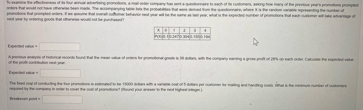 To examine the effectiveness of its four annual advertising promotions, a mail order company has sent a questionnaire to each of its customers, asking how many of the previous year's promotions prompted
orders that would not have otherwise been made. The accompanying table lists the probabilities that were derived from the questionnaire, where X is the random variable representing the number of
promotions that prompted orders. If we assume that overall customer behavior next year will be the same as last year, what is the expected number of promotions that each customer will take advantage of
next year by ordering goods that otherwise would not be purchased?
1
2 3
4
P(X)0.10.247 0.304 0.155 0.194
Expected value =
A previous analysis of historical records found that the mean value of orders for promotional goods is 39 dollars, with the company earning a gross profit of. 28% on each order. Calculate the expected value
of the profit contribution next year.
Expected value =
The fixed cost of conducting the four promotions is estimated to be 15000 dollars with a variable cost of 5 dollars per cùstomer for mailing and handling costs. What is the minimum number of customers
required by the company in order to cover the cost of promotions? (Round your answer to the next highest integer.)
Breakeven point =
