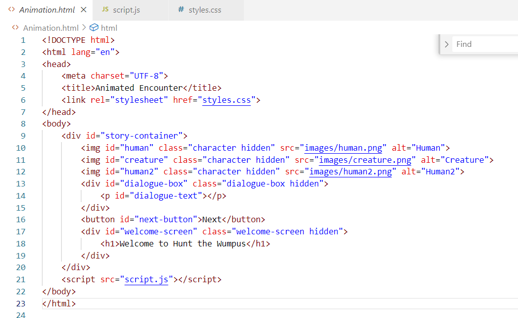 <> Animation.html X JS script.js
<>Animation.html > html
1 <!DOCTYPE html>
2 <html lang="en">
<meta charset="UTF-8">
# styles.css
<title>Animated Encounter</title>
<link rel="stylesheet" href="styles.css">
3
<head>
4
5
6
7
</head>
8
<body>
9
10
11
> Find
<div id="story-container">
<img id="human" class="character hidden" src="images/human.png" alt="Human">
<img id="creature" class="character hidden" src="images/creature.png" alt="Creature">
<img id="human2" class="character hidden" src="images/human2.png" alt="Human2">
<div id="dialogue-box" class="dialogue-box hidden">
<p id="dialogue-text"></p>
</div>
<button id="next-button">Next</button>
<div id="welcome-screen" class="welcome-screen hidden">
<h1>Welcome to Hunt the Wumpus</h1>
</div>
</div>
<script src="script.js"></script>
12
13
14
15
16
17
18
19
20
21
22
</body>
23
</html>
24