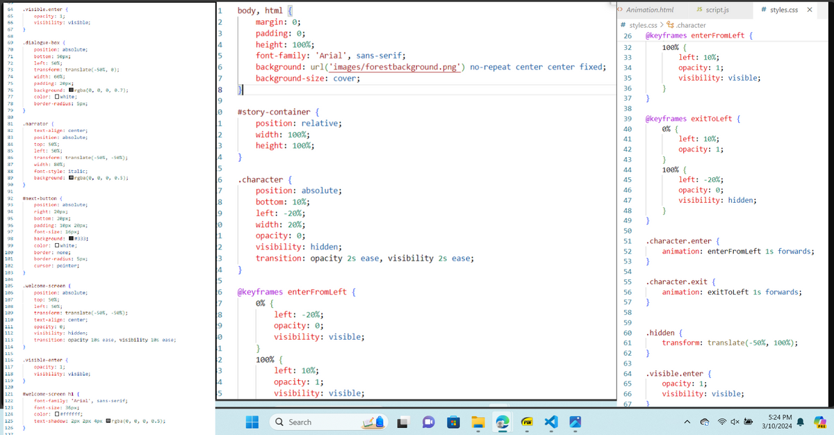 64
.visible.enter {
65
66
opacity: 1;
visibility: visible;
67
68
69
.dialogue-box {
79
70
71
ララ
72
73
74
75
78
3
position: absolute;
bottom: 50px;
left: 50%;
transform: translate(-50%, 0);
width: 60%;
padding: 20px;
background: rgba(0, 0, 0, 0.7);
color: white;
border-radius: 5px;
narrator {
text-align: center;
position: absolute;
top: 50%;
85
left: 50%;
87
width: 80%;
88
89
transform: translate(-50%, -50%);
font-style: italic;
background: rgba(0, 0, 0, 0.5);
90
3
#next-button {
position: absolute;
right: 20px;
bottom: 20px;
96
padding: 10px 20px;
97
font-size: 16px;
background: #333;
color: white;
100
border: none;
181
191
border-radius: 5px;
182
192
cursor: pointer;
103
104
184
105
.welcome-screen {
106
position: absolute;
107
top: 50%;
108
left: 50%;
109
transform: translate(-50%, -50%);
110
text-align: center;
111
opacity: 0;
visibility: hidden;
transition: opacity 10s ease, visibility 10s ease;
113
114
7
115
115
116
11b
117
opacity: 1;
118
.visible-enter {
visibility: visible;
119
120
#welcome-screen h1 {
font-family: Arial, sans-serif;
font-size: 36px;
126
J
color: #ffffff;
text-shadow: 2px 2px 4px rgba(0, 0, 0, 0.5);
1
body, html {
margin: 0;
3
padding: 0;
height: 100%;
font-family: 'Arial', sans-serif;
32
33
background: url('images/forestbackground.png') no-repeat center center fixed;
background-size: cover;
34
35
<> Animation.html
JS script.js
# styles.css
×
#styles.css.character
26 @keyframes enterFromLeft {
100% {
left: 10%;
opacity: 1;
visibility: visible;
36
37
}
38
#story-container {
position: relative;
width: 100%;
height: 100%;
39
@keyframes exitToLeft {
40
0% {
41
left: 10%;
42
opacity: 1;
}
43
44
100% {
.character {
position: absolute;
45
46
8
bottom: 10%;
left: -20%;
width: 20%;
opacity: 0;
47
left: -20%;
opacity: 0;
visibility: hidden;
48
49
}
50
51
visibility: hidden;
52
.character.enter {
animation: enterFrom Left 1s forwards;
transition: opacity 2s ease, visibility 2s ease;
53
}
}
54
55
0% {
@keyframes enterFromLeft {
left: -20%;
56
.character.exit {
animation: exitToLeft 1s forwards;
57
}
58
59
opacity: 0;
visibility: visible;
}
60
.hidden {
61
transform: translate(-50%, 100%);
62
}
4
100% {
left: 10%;
opacity: 1;
visibility: visible;
Q Search
63
64
.visible.enter {
65
66
opacity: 1;
visibility: visible;
67
5:24 PM
3/10/2024
PRE