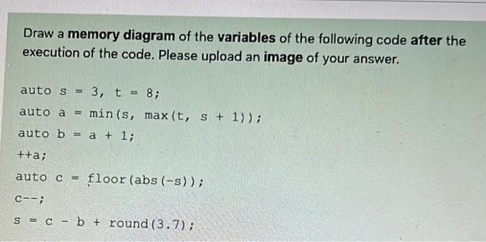 Draw a memory diagram of the variables of the following code after the
execution of the code. Please upload an image of your answer.
auto s = 3, t = 8;
auto a
min (s, max (t, s + 1));
%3D
auto b = a + 1;
%3!
++a;
auto c
floor (abs (-s));
%3!
C--;
s = c - b + round (3.7);
