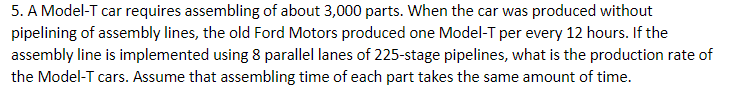 5. A Model-T car requires assembling of about 3,000 parts. When the car was produced without
pipelining of assembly lines, the old Ford Motors produced one Model-T per every 12 hours. If the
assembly line is implemented using 8 parallel lanes of 225-stage pipelines, what is the production rate of
the Model-T cars. Assume that assembling time of each part takes the same amount of time.
