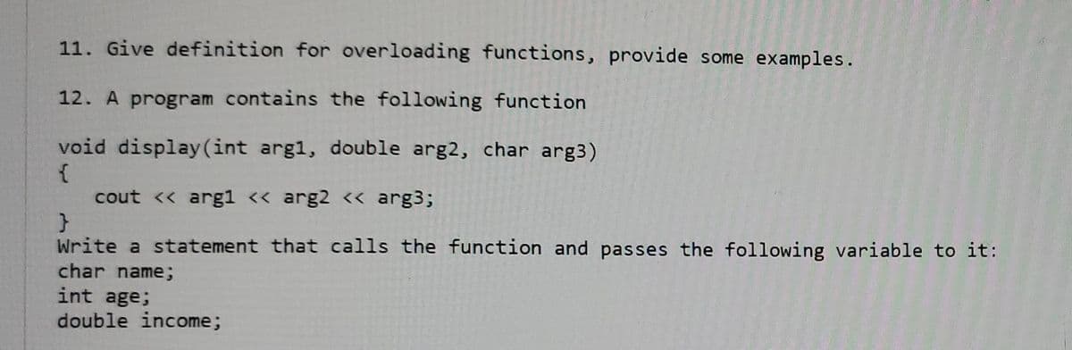 11. Give definition for overloading functions, provide some examples.
12. A program contains the following function
void display(int argl, double arg2, char arg3)
cout << arg1 << arg2 <« arg3;
Write a statement that calls the function and passes the following variable to it:
char name;
int age;
double income;
