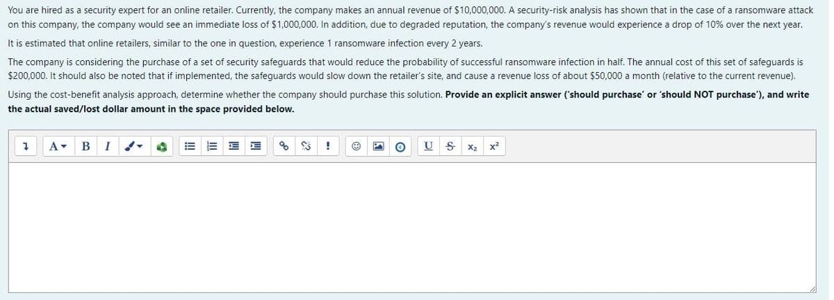 You are hired as a security expert for an online retailer. Currently, the company makes an annual revenue of $10,000,000. A security-risk analysis has shown that in the case of a ransomware attack
on this company, the company would see an immediate loss of $1000,000. In addition, due to degraded reputation, the company's revenue would experience a drop of 10% over the next year.
It is estimated that online retailers, similar to the one in question, experience 1 ransomware infection every 2 years.
The company is considering the purchase of a set of security safeguards that would reduce the probability of successful ransomware infection in half. The annual cost of this set of safeguards is
$200,000. It should also be noted that if implemented, the safeguards would slow down the retailer's site, and cause a revenue loss of about $50,000 a month (relative to the current revenue).
Using the cost-benefit analysis approach, determine whether the company should purchase this solution. Provide an explicit answer ('should purchase' or 'should NOT purchase'), and write
the actual saved/lost dollar amount in the space provided below.
A-
В
I
U
X2
x2
