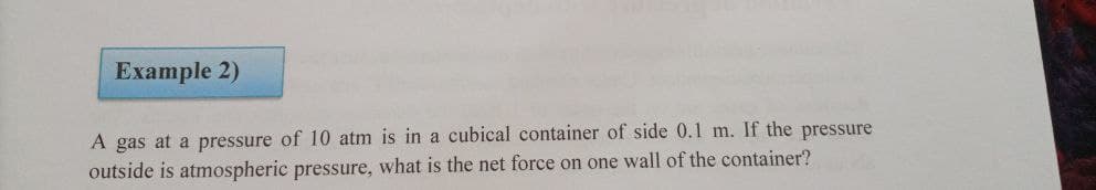 Example 2)
A gas at a pressure of 10 atm is in a cubical container of side 0.l m. If the pressure
outside is atmospheric pressure, what is the net force on one wall of the container?
