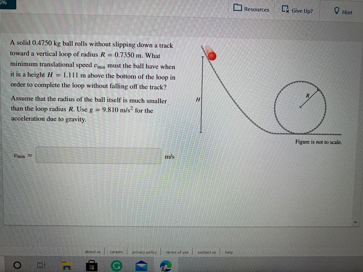 Resources
Lx Give Up?
O Hint
A solid 0.4750 kg ball rolls without slipping down a track
toward a vertical loop of radius R = 0.7350 m. What
minimum translational speed vmin must the ball have when
it is a height H = 1.111 m above the bottom of the loop in
order to complete the loop without falling off the track?
H.
Assume that the radius of the ball itself is much smaller
than the loop radius R. Use g = 9.810 m/s² for the
acceleration due to gravity.
Figure is not to scale.
m/s
Umin =
privacy policy
terms of use
contact us
help
about us
careers
