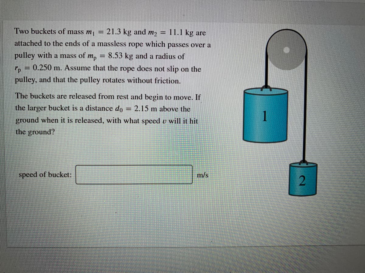 Two buckets of mass m =
21.3 kg and m2 =
11.1 kg are
attached to the ends of a massless rope which passes over a
pulley with a mass of
mp
8.53 kg and a radius of
= 0.250 m. Assume that the rope does not slip on the
pulley, and that the pulley rotates without friction.
The buckets are released from rest and begin to move. If
the larger bucket is a distance do
= 2.15 m above the
ground when it is released, with what speed v will it hit
the ground?
speed of bucket:
m/s
