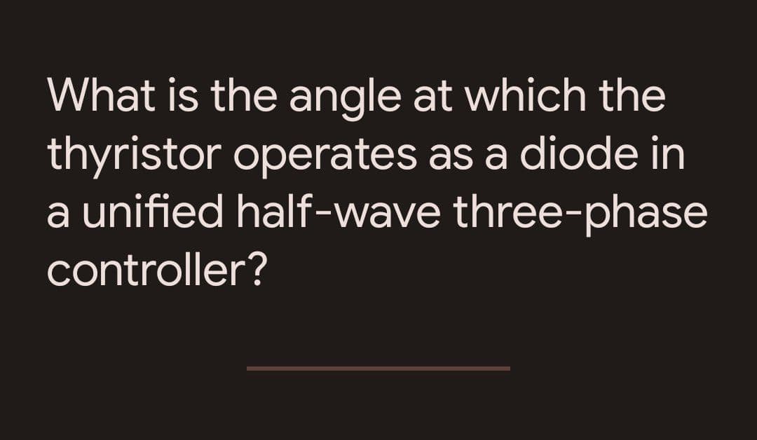 What is the angle at which the
thyristor operates as a diode in
a unified half-wave three-phase
controller?