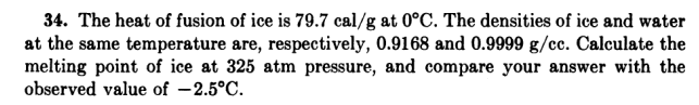 34. The heat of fusion of ice is 79.7 cal/g at 0°C. The densities of ice and water
at the same temperature are, respectively, 0.9168 and 0.9999 g/cc. Calculate the
melting point of ice at 325 atm pressure, and compare your answer with the
observed value of -2.5°C.
