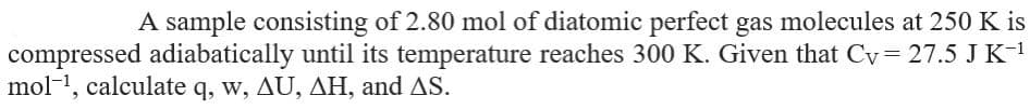 A sample consisting of 2.80 mol of diatomic perfect gas molecules at 250 K is
compressed adiabatically until its temperature reaches 300 K. Given that Cy= 27.5 J K-1
mol-1, calculate q, w, AU, AH, and AS.
