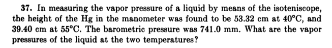 37. In measuring the vapor pressure of a liquid by means of the isoteniscope,
the height of the Hg in the manometer was found to be 53.32 cm at 40°C, and
39.40 cm at 55°C. The barometric pressure was 741.0 mm. What are the vapor
pressures of the liquid at the two temperatures?
