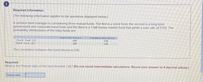 Required information
[The following information applies to the questions displayed below]
A pension fund manager is considering three mutual funds. The first is a stock fund, the second is a long-term
government and corporate bond fund, and the third is a T-bill money market fund that yields a sure rate of 5.5%. The
probability distributions of the risky funds are:
Stock fund (S)
Bond fund (8)
Expected Return
16%
10%
The correlation between the fund returns is 0.10.
Standard Deviation
32%
23%
Required:
What is the Sharpe ratio of the best feasible CAL? (Do not round intermediate calculations. Round your answer to 4 decimal places.)
Sharpe ratio