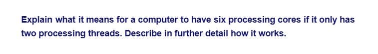 Explain what it means for a computer to have six processing cores if it only has
two processing threads. Describe in further detail how it works.