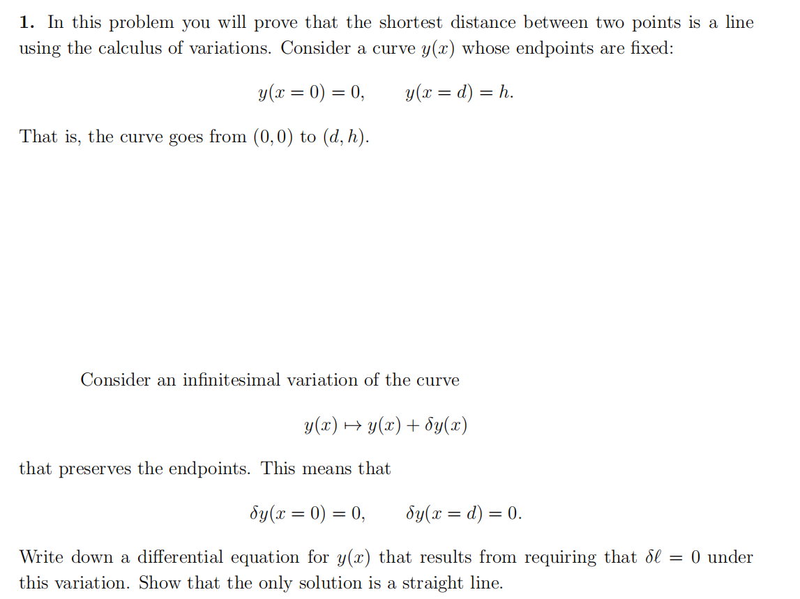 1. In this problem you will prove that the shortest distance between two points is a line
using the calculus of variations. Consider a curve y(x) whose endpoints are fixed:
y(x = 0) = 0,
y(x = d) = h.
That is, the curve goes from (0,0) to (d, h).
Consider an infinitesimal variation of the curve
y(x) + y(x) + dy(x)
that preserves the endpoints. This means that
dy(x = 0) = 0,
dy(x = d) = 0.
Write down a differential equation for y(x) that results from requiring that ol = 0 under
this variation. Show that the only solution is a straight line.
