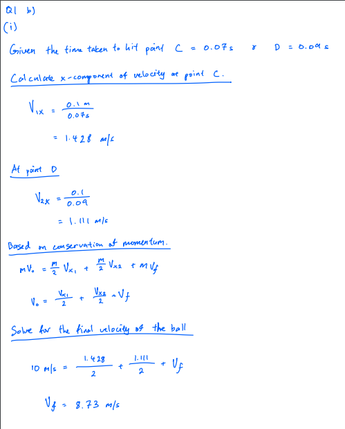 QI b)
|Ci)
Given the time taken to hit paind c-0.07s
* D = 0.oas
Calculade x-component of velocity at point C.
Vox
0.1 m
0.0ts
= 1.428 e
At point D
0.1
Vex
0.09
= 1.1l M/s
Based m co servation at momentum.
mV. -- Va, +
* Vaa tmuf
V. =
2
Solve for the final velocity of the ball
I.428
10 m|s
2
2
* 8.73 m/s
