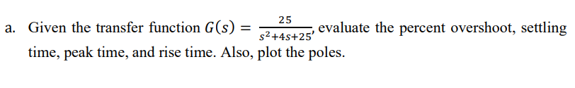 25
a. Given the transfer function G(s)
evaluate the percent overshoot, settling
s2+4s+25'
time, peak time, and rise time. Also, plot the poles.
