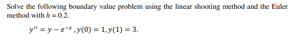 Solve the following boundary value problem using the linear shooting method and the Euler
method with h = 0.2.
y" = y – e-* ,y(0) = 1,y(1) = 3.
