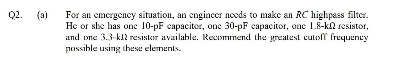 (a)
For an emergency situation, an engineer needs to make an RC highpass filter.
He or she has one 10-pF capacitor, one 30-pF capacitor, one 1.8-k2 resistor,
and one 3.3-kN resistor available. Recommend the greatest cutoff frequency
possible using these elements.
Q2.
