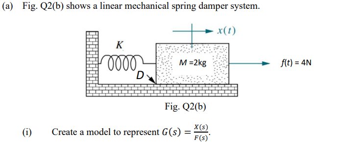 (a) Fig. Q2(b) shows a linear mechanical spring damper system.
x(t)
K
ole
M =2kg
flt) = 4N
Fig. Q2(b)
X(s)
(i)
Create a model to represent G(s)
F(s)'
