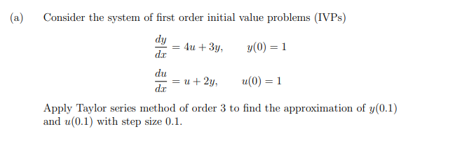 (a)
Consider the system of first order initial value problems (IVPS)
dy
= 4u + 3y,
dr
y(0) = 1
du
—D и + 2у,
dx
u(0) = 1
Apply Taylor series method of order 3 to find the approximation of y(0.1)
and u(0.1) with step size 0.1.
