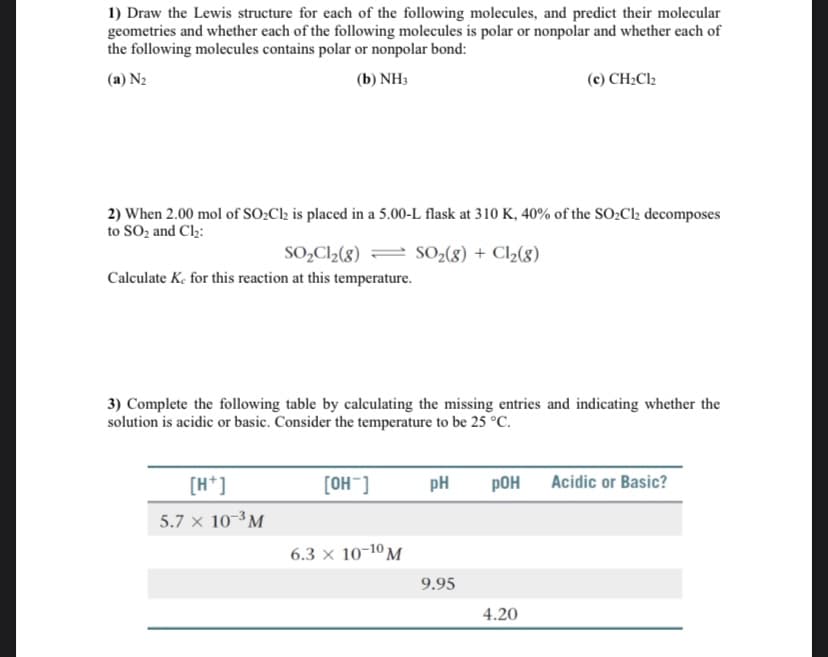 1) Draw the Lewis structure for each of the following molecules, and predict their molecular
geometries and whether each of the following molecules is polar or nonpolar and whether each of
the following molecules contains polar or nonpolar bond:
(a) N2
(b) NH3
(c) CH2C12
2) When 2.00 mol of SO¿Cl2 is placed in a 5.00-L flask at 310 K, 40% of the SO:Cl2 decomposes
to SO2 and Cl2:
SO,C2(8) = SO-(8) + Cl2(8)
Calculate K, for this reaction at this temperature.
3) Complete the following table by calculating the missing entries and indicating whether the
solution is acidic or basic. Consider the temperature to be 25 °C.
[H*]
[OH]
pH
pOH
Acidic or Basic?
5.7 x 10-³M
6.3 x 10-10 M
9.95
4.20
