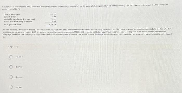 A customer has requested that ABC Corporation fill a special order for 2,500 units of product 547 for $31 a unt. While the product would be modified slightly for the special ordet, product 547's normal unit
product cost is $2070
Direct materials
Direct labor
Variable manufacturing overhead
Fixed manufacturing overhead
Unit product cost
Assume that direct labor is a variable cost. The special order would have no effect on the company's total fixed manufacturing overhead costs The customer would like modifications made to product 547 that
would increase the variable costs by $180 per unit and that would require an investment of $16,000.00 in special molds that would have no salvage value. This special order would have no effect on the
company's other sales. The company has ample spare capacity for producing the special order. The annual financial advantage (disadvantage) for the company as a result of accepting this special order should
be:
Mutiple Choice
127420
$5700)
516,200
$.6.20
3.00
3.30
8.20
$20.70
THE
($2,400)
