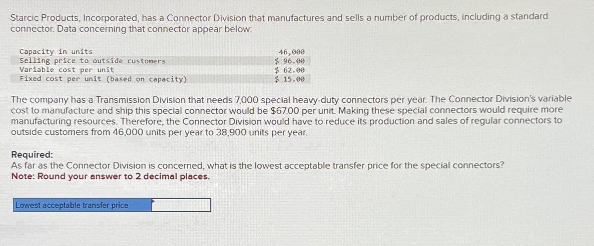 Starcic Products, Incorporated, has a Connector Division that manufactures and sells a number of products, including a standard
connector. Data concerning that connector appear below:
Capacity in units
Selling price to outside customers
Variable cost per unit
Fixed cost per unit (based on capacity)
46,000
$ 96.00
$ 62.00
$15.00
The company has a Transmission Division that needs 7,000 special heavy-duty connectors per year. The Connector Division's variable
cost to manufacture and ship this special connector would be $67.00 per unit. Making these special connectors would require more
manufacturing resources. Therefore, the Connector Division would have to reduce its production and sales of regular connectors to
outside customers from 46,000 units per year to 38,900 units per year.
Required:
As far as the Connector Division is concerned, what is the lowest acceptable transfer price for the special connectors?
Note: Round your answer to 2 decimal places.
Lowest acceptable transfer price