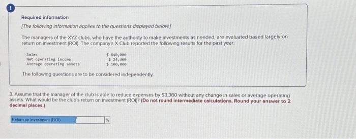 Required information
[The following information applies to the questions displayed below]
The managers of the XYZ clubs, who have the authority to make investments as needed, are evaluated based largely on
return on investment (ROI). The company's X Club reported the following results for the past year:
Sales
Net operating income
Average operating assets
$ 840,000
$ 24,360
$ 100,000
The following questions are to be considered independently.
3. Assume that the manager of the club is able to reduce expenses by $3,360 without any change in sales or average operating
assets. What would be the club's return on investment (ROI)? (Do not round intermediate calculations. Round your answer to 2
decimal places.)
Return on investment (ROI)