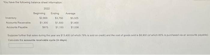 You have the following balance sheet information:
2022
Inventory
Accounts Receivable
Accounts Payable
Beginning Ending Average
$3,750 $3,325
$1,500
$1,400
$1,100
$1,038
$2,900
$1,300
$975
Suppose further that sales during the year are $13.400 (of which 70% is sold on credit) and the cost of goods sold is $8,000 (of which 85% is purchased via an accounts payable).
Calculate the accounts receivable cycle (in days)