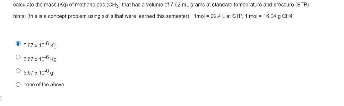 calculate the mass (Kg) of methane gas (CH3) that has a volume of 7.92 mL grams at standard temperature and pressure (STP)
hints: (this is a concept problem using skills that were learned this semester) 1mol = 22.4 L at STP, 1 mol = 16.04 g CH4
10-6
5.67 x
Kg
6.67 x 10-6 Kg
O 5.67 x 10-6 g
Onone of the above