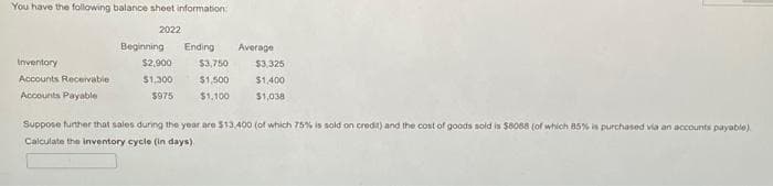 You have the following balance sheet information
Inventory
Accounts Receivable
Accounts Payable
2022
Beginning Ending Average
$2,900
$3,750
$3,325
$1,300
$1,500
$1,400
$975
$1,100
$1,038
Suppose further that sales during the year are $13,400 (of which 75% is sold on credit) and the cost of goods sold is $8088 (of which 85% is purchased via an accounts payable).
Calculate the inventory cycle (in days).