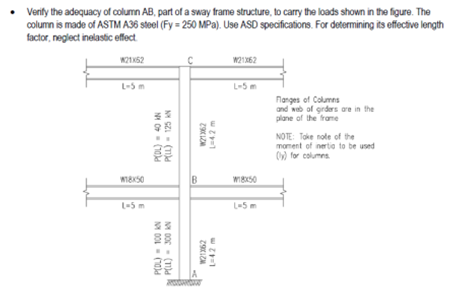 • Verify the adequacy of column AB, part of a sway frame structure, to carry the loads shown in the figure. The
column is made of ASTM A36 steel (Fy-250 MPa). Use ASD specifications. For determining its effective length
factor, neglect inelastic effect
W21x52
W21x62
L-5 m
L-5 m
Flanges of Columns
and web of girders are in the
plane of the frame
NOTE: Take note of the
moment of inertia to be used
(y) for columns
W18X50
L-5 m
P(DL) = 40 KN
P(LL) - 125 AN
W21362
L-42 m
NY
B
P(DL) = 100 KN
PELL)- 300 KN
W21362
W18xX50
L-5 m