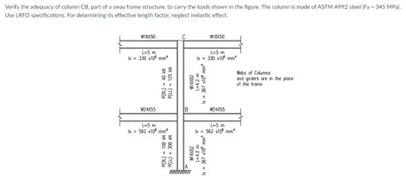 Verify the adequacy of column CB, part of a sway frame structure, to carry the loads shown in the figure. The column is made of ASTM A992 steel (Fy-345 MPa).
Use LRFD specifications. For determining its effective length factor, neglect inelastic effect.
W18X50
WIEXSO
L=5 m
&x-330x10 mm*
L=5 m
-330x10 mm
Webs of Columns
and girders are in the plane
of the frame
P(DL)-40 AN
PILL) 125 AN
W24X55
L-5 m
x=562x10 mm
35
B
(10)
ZOOPLA
P(DK) 100 AN
PELL)- 300 AN
14x2
L-42 m
x-367x10 mm
24X35
L-5 m
x = 562x10 mm
-367x²mm
w 29-1