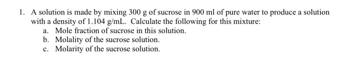 1. A solution is made by mixing 300 g of sucrose in 900 ml of pure water to produce a solution
with a density of 1.104 g/mL. Calculate the following for this mixture:
a. Mole fraction of sucrose in this solution.
b. Molality of the sucrose solution.
c. Molarity of the sucrose solution.
