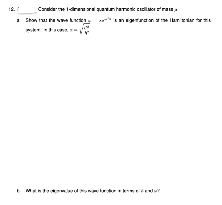 12. (
Consider the 1-dimensional quantum harmonic oscillator of mass u.
a. Show that the wave function ý = xex*/2 is an eigenfunction of the Hamiltonian for this
uk
system. In this case, a =
b. What is the eigenvalue of this wave function in terms of ħ and w?
